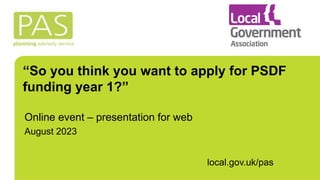 “So you think you want to apply for PSDF
funding year 1?”
Online event – presentation for web
August 2023
local.gov.uk/pas
 