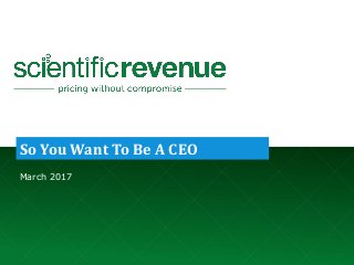 © 2017. Company Confidential and Not for Redistribution. info@scientificrevenue.com 1
So You Want To Be A CEO
March 2017
 