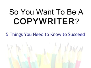 So You Want To Be A
  COPYWRITER ?
5 Things You Need to Know to Succeed
 