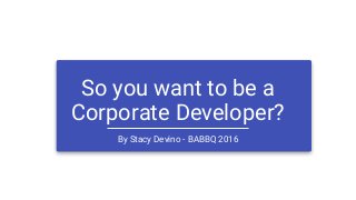 So you want to be a
Corporate Developer?
By Stacy Devino - BABBQ 2016
 