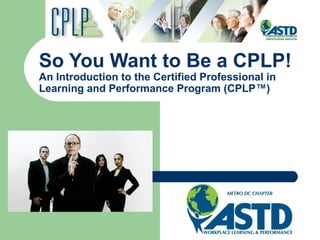 So You Want to Be a CPLP!
An Introduction to the Certified Professional in
Learning and Performance Program (CPLP™)

 