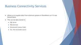 Business Connectivity Services
 Allows us to expose data from external systems in SharePoint as if it was
Stored there
 This can be data stored in:
 SQL Server
 Web Services
 Oracle(with Custom Code)
 Any .Net Accessible source
 