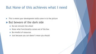 But None of this achieves what I need
 This is where your development skills come in to the picture
 But beware of the dark side
 Do not reinvent the wheel
 Know what functionality comes out of the box
 Be mindful of resources
 Just because you can doesn’t mean you should
 