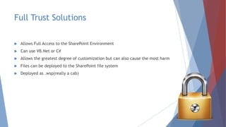 Full Trust Solutions
 Allows Full Access to the SharePoint Environment
 Can use VB.Net or C#
 Allows the greatest degree of customization but can also cause the most harm
 Files can be deployed to the SharePoint file system
 Deployed as .wsp(really a cab)
 