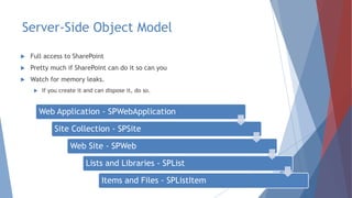 Server-Side Object Model
 Full access to SharePoint
 Pretty much if SharePoint can do it so can you
 Watch for memory leaks.
 If you create it and can dispose it, do so.
Web Application - SPWebApplication
Site Collection - SPSite
Web Site - SPWeb
Lists and Libraries - SPList
Items and Files - SPListItem
 
