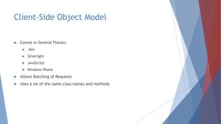 Client-Side Object Model
 Comes in Several Flavors
 .Net
 Silverlight
 JavaScript
 Windows Phone
 Allows Batching of Requests
 Uses a lot of the same class names and methods
 