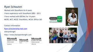 Ryan Schouten
Worked with SharePoint for 8 years
I have experience with SharePoint 2003 – 2013
I have worked with ASP.Net for 14 years
MCPD, MCT, MCSE: SharePoint, MCSA: Office 365
Contact Information
Ryan.Schouten@itg-mail.com
@shrpntknight
http://www.sharepointknight.com
 
