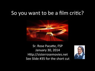 So	
  you	
  want	
  to	
  be	
  a	
  ﬁlm	
  cri2c?	
  

Sr.	
  Rose	
  Paca8e,	
  FSP	
  
January	
  30,	
  2014	
  
H8p://sisterrosemovies.net	
  
See	
  Slide	
  #35	
  for	
  the	
  short	
  cut	
  

 