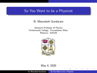 So You Want to be a Physicist
N. Meenakshi Sundaram
Assistant Professor of Physics
Vivekananda College, Tiruvedakam West,
Madurai - 625234
May 4, 2020
N. Meenakshi Sundaram So You Want to be a Physicist
 