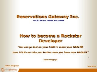 Reservations Gateway Inc.Reservations Gateway Inc.
YOUR LINK to e-TRAVEL SOLUTIONSYOUR LINK to e-TRAVEL SOLUTIONS
May 2014
How to become a RockstarHow to become a Rockstar
DeveloperDeveloper
““You can go fast on your OWN to reach your DREAMSYou can go fast on your OWN to reach your DREAMS
Your TEAM can take you further then you have ever DREAMT”Your TEAM can take you further then you have ever DREAMT”
--
Indika MaligaspeIndika Maligaspe
Indika Maligaspe
 