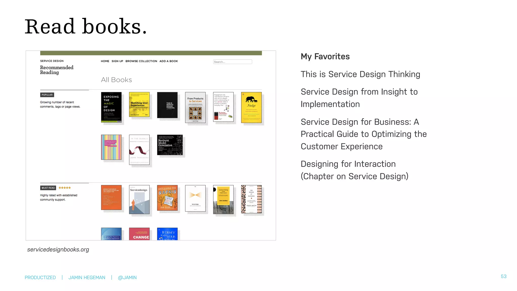 PRODUCTIZED | JAMIN HEGEMAN | @JAMIN
Read books.
53
My Favorites
This is Service Design Thinking
Service Design from Insight to
Implementation
Service Design for Business: A
Practical Guide to Optimizing the
Customer Experience
Designing for Interaction  
(Chapter on Service Design)
servicedesignbooks.org
 