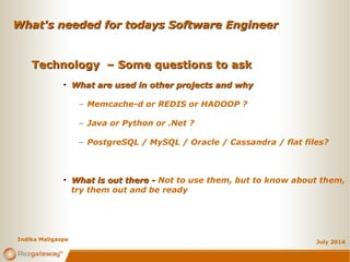 What's needed for todays Software EngineerWhat's needed for todays Software Engineer
July 2014
Technology – Some questions to askTechnology – Some questions to ask
• What are used in other projects and whyWhat are used in other projects and why
– Memcache-d or REDIS or HADOOP ?
– Java or Python or .Net ?
– PostgreSQL / MySQL / Oracle / Cassandra / flat files?
• What is out there -What is out there - Not to use them, but to know about them,
try them out and be ready
Indika Maligaspe
 
