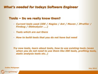 What's needed for todays Software EngineerWhat's needed for todays Software Engineer
July 2014
Tools –Tools – Do we really know them?Do we really know them?
– Current tools used (IDE / Nagios / Ant / Maven / JProfiler /
Firebug / DbAnalyzer ....)
– Tools which are out there
– How to build tools that you do not have but need
Try new tools, learn about tools, how to use existing tools (even
when you do not need to use them like IDE tools, profiling tools,
static analysis tools etc..)
Indika Maligaspe
 