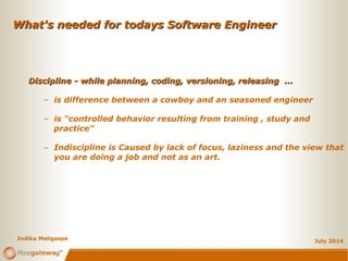 What's needed for todays Software EngineerWhat's needed for todays Software Engineer
July 2014
Discipline - while planning, coding, versioning, releasing ...Discipline - while planning, coding, versioning, releasing ...
– is difference between a cowboy and an seasoned engineer
– is "controlled behavior resulting from training , study and
practice"
– Indiscipline is Caused by lack of focus, laziness and the view that
you are doing a job and not as an art.
Indika Maligaspe
 