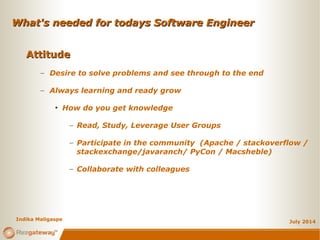 What's needed for todays Software EngineerWhat's needed for todays Software Engineer
July 2014
AttitudeAttitude
– Desire to solve problems and see through to the end
– Always learning and ready grow
• How do you get knowledge
– Read, Study, Leverage User Groups
– Participate in the community (Apache / stackoverflow /
stackexchange/javaranch/ PyCon / Macsheble)
– Collaborate with colleagues
Indika Maligaspe
 