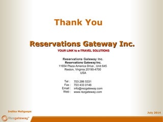 July 2014
Indika Maligaspe
Thank You
Reservations Gateway Inc.Reservations Gateway Inc.
YOUR LINK to e-TRAVEL SOLUTIONSYOUR LINK to e-TRAVEL SOLUTIONS
Reservations Gateway Inc.
Reservations Gateway Inc.
11654 Plaza America Drive , Unit 645
Reston, Virginia 20190-4700
USA
703 286 5331
703 433 0146
info@rezgateway.com
www.rezgateway.com
Tel :
Fax :
Email :
Web :
 