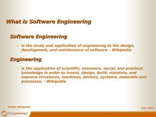 What is Software EngineeringWhat is Software Engineering
July 2014
Software EngineeringSoftware Engineering
– is the study and application of engineering to the design,
development, and maintenance of software - Wikipedia
EngineeringEngineering
– is the application of scientific, economic, social, and practical
knowledge in order to invent, design, build, maintain, and
improve structures, machines, devices, systems, materials and
processes. - Wikipedia
Indika Maligaspe
 