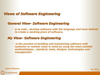 Views of Software EngineeringViews of Software Engineering
July 2014
General View- Software EngineeringGeneral View- Software Engineering
– is to code , develop software with the language and tools defined
to create a working piece of software.
My View- Software EngineeringMy View- Software Engineering
– is the practice of building and maintaining software with
customer or market value in mind by using the most suitable
methodologies , standard, tools, designs, technologies and
management
Indika Maligaspe
 
