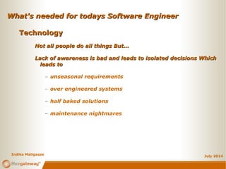 What's needed for todays Software EngineerWhat's needed for todays Software Engineer
July 2014
TechnologyTechnology
Not all people do all things But...Not all people do all things But...
Lack of awareness is bad and leads to isolated decisions WhichLack of awareness is bad and leads to isolated decisions Which
leads toleads to
– unseasonal requirements
– over engineered systems
– half baked solutions
– maintenance nightmares
Indika Maligaspe
 
