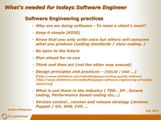 What's needed for todays Software EngineerWhat's needed for todays Software Engineer
July 2014
Software Engineering practicesSoftware Engineering practices
– Why are we doing software - To meet a client's need?
– Keep it simple (KISS)
– Know that you only write once but others will consume
what you produce (coding standards / clear coding..)
– Be open to the future
– Plan ahead for re-use
– Think and then act (not the other way around)
– Design principles and practices – (SOLID / OOD ...)
(http://www.slideshare.net/indikaMaligaspe/writing-quality-software
,http://www.slideshare.net/indikaMaligaspe/software-engineering-principles-
29010733)
– What is out there in the industry ( TDD , XP , Secure
coding, Performance based coding etc...)
– Version control , version and release strategy (Jenkins
Puppet / Git, SVN, CVS ...
Indika Maligaspe
 