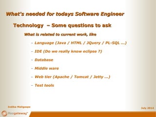 What's needed for todays Software EngineerWhat's needed for todays Software Engineer
July 2014
Technology – Some questions to askTechnology – Some questions to ask
What is related to current work, likeWhat is related to current work, like
– Language (Java / HTML / JQuery / PL-SQL ...)
– IDE (Do we really know eclipse ?)
– Database
– Middle ware
– Web tier (Apache / Tomcat / Jetty ...)
– Test tools
Indika Maligaspe
 