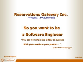 Reservations Gateway Inc.Reservations Gateway Inc.
YOUR LINK to e-TRAVEL SOLUTIONSYOUR LINK to e-TRAVEL SOLUTIONS
July 2014
So you want to beSo you want to be
a Software Engineera Software Engineer
““You can not climb the ladder of successYou can not climb the ladder of success
With your hands in your pocket... ”With your hands in your pocket... ”
Indika Maligaspe
by Arnold Schwarzeneggerby Arnold Schwarzenegger
 