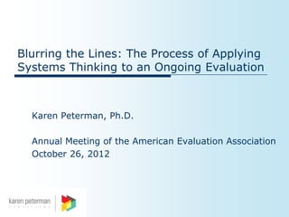 Blurring the Lines: The Process of Applying
Systems Thinking to an Ongoing Evaluation



  Karen Peterman, Ph.D.

  Annual Meeting of the American Evaluation Association
  October 26, 2012
 