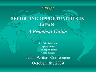 EXTRA!EXTRA!
REPORTING OPPORTUNITIES IN
JAPAN:
A Practical Guide
By Eric Johnston
Deputy Editor
The Japan Times
Osaka bureau
Japan Writers Conference
October 18th
, 2009
 