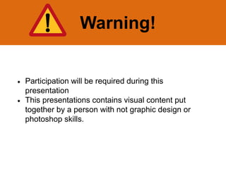 Warning!
 Participation will be required during this
presentation
 This presentations contains visual content put
together by a person with not graphic design or
photoshop skills.
 