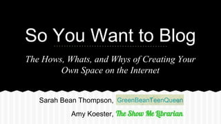 So You Want to Blog 
The Hows, Whats, and Whys of Creating Your 
Own Space on the Internet 
Sarah Bean Thompson, 
Amy Koester, 
 