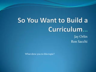 So You Want to Build a Curriculum… Jay Orlin  Ron Sacchi What drew you to this topic?  