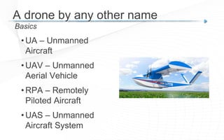 • UA – Unmanned
Aircraft
• UAV – Unmanned
Aerial Vehicle
• RPA – Remotely
Piloted Aircraft
• UAS – Unmanned
Aircraft System
Basics
A drone by any other name
 