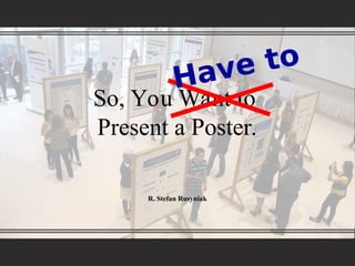 So, You Want to
Present a Poster.
R. Stefan Rusyniak
Have to
 