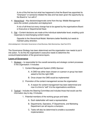 A mix of the first two but what has happened is that the Board has appointed its
Champion or someone initiated the idea and has been given the opportunity by
the Board to run with it
4. Hierarchical C Key decisions/approvals come from the top: Middle Management
owns the content, production and deployment
A mix of all three but every change has to be agreed by the organisations Board
or Executive or Departmental Head.
5. Flat C Content decisions are made at the individual stakeholder level, enabling quick
responses to new/changing content needs
Opposite to the Hierarchical Model. Maintains better flexibility but needs to
maintain policy direction.
(Acknowledgement: Information Governance is Good Business, Mark Barrenechea, OpenText 2015)
The Governance Strategy has been determined and the organisation now needs to put it
into action. To do this the organisations executive needs to determine the
conduct/implementation of the governance layers.
Layers of Governance
1. Strategic C Is responsible for the overall ownership and strategic content processes
in the organisation. It includes:
1. Content Management System (CMS) Sponsor
A. A CMS has either been chosen or a person or group has been
asked to find the right CMS
B. Once chosen the CMS would be implemented
2. Promotion of the content management across the organisation
A. A reason for content management has been determined and
now it is time to sell it to the organisations workforce
2. Tactical C Includes the Steering Committee and includes those that would use the
information day to day. It Includes:
1. Potential members of the working groups and tasks
A. Each stakeholder will need a representative
B. Departments, Operators, IT Departments, and Marketing
Department can all require a champion.
C. Tasks will also be determined to enable a successful
implementation.
 