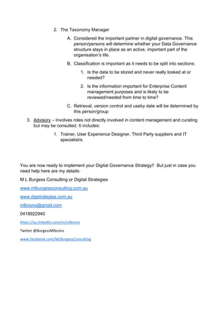 2. The Taxonomy Manager
A. Considered the important partner in digital governance. This
person/persons will determine whether your Data Governance
structure stays in place as an active, important part of the
organisations life.
B. Classification is important as it needs to be split into sections:
1. Is the data to be stored and never really looked at or
needed?
2. Is the information important for Enterprise Content
management purposes and is likely to be
reviewed/needed from time to time?
C. Retrieval, version control and useby date will be determined by
this person/group
3. Advisory C Involves roles not directly involved in content management and curating
but may be consulted. It includes:
1. Trainer, User Experience Designer, Third Party suppliers and IT
specialist/s.
You are now ready to implement your Digital Governance Strategy!! But just in case you
need help here are my details:
M L Burgess Consulting or Digital Strategies
www.mlburgessconsulting.com.au
www.digstrategies.com.au
mlbcons@gmail.com
0418922940
https://au.linkedin.com/in/mlbcons
Twitter @BurgessMlbcons
www.facebook.com/MLBurgessConsulting
 