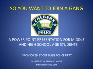 SO YOU WANT TO JOIN A GANG

A POWER POINT PRESENTATION FOR MIDDLE
AND HIGH SCHOOL AGE STUDENTS
SPONSORED BY COEBURN POLICE DEPT.
CREATED BY H. STALLARD 03/09
hstallard@yahoo.com

 