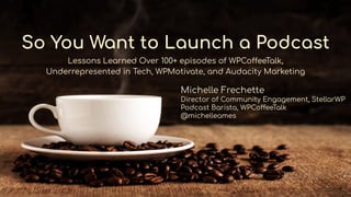 So You Want to Launch a Podcast
Lessons Learned Over 100+ episodes of WPCoffeeTalk,
Underrepresented in Tech, WPMotivate, and Audacity Marketing
Michelle Frechette
Director of Community Engagement, StellarWP
Podcast Barista, WPCoffeeTalk
@michelleames
 