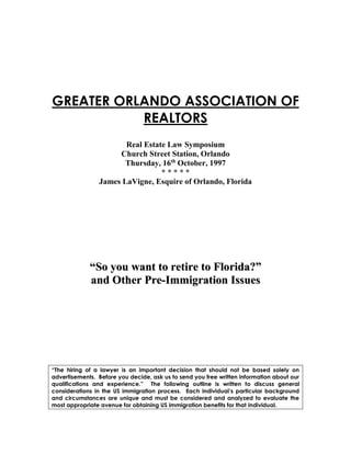 GREATER ORLANDO ASSOCIATION OF
REALTORS
Real Estate Law Symposium
Church Street Station, Orlando
Thursday, 16th
October, 1997
* * * * *
James LaVigne, Esquire of Orlando, Florida
““SSoo yyoouu wwaanntt ttoo rreettiirree ttoo FFlloorriiddaa??””
aanndd OOtthheerr PPrree--IImmmmiiggrraattiioonn IIssssuueess
“The hiring of a lawyer is an important decision that should not be based solely on
advertisements. Before you decide, ask us to send you free written information about our
qualifications and experience.” The following outline is written to discuss general
considerations in the US immigration process. Each individual’s particular background
and circumstances are unique and must be considered and analyzed to evaluate the
most appropriate avenue for obtaining US immigration benefits for that individual.
 