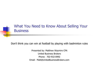 What You Need to Know About Selling Your Business Don’t think you can win at football by playing with badminton rules Presented by: Matthew Waymire CPA United Business Brokers Phone:  702-932-0992 Email:  Matt@UnitedBusinessBrokers.com 