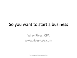 So you want to start a business Wray Rives, CPA www.rives-cpa.com © Copyright 2010 Wray Rives, CPA  
