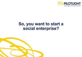So, you want to start a
social enterprise?
 