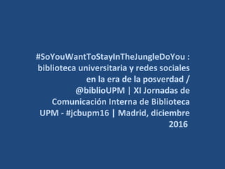 #SoYouWantToStayInTheJungleDoYou :
biblioteca universitaria y redes sociales
en la era de la posverdad /
@biblioUPM | XI Jornadas de
Comunicación Interna de Biblioteca
UPM - #jcbupm16 | Madrid, diciembre
2016
 