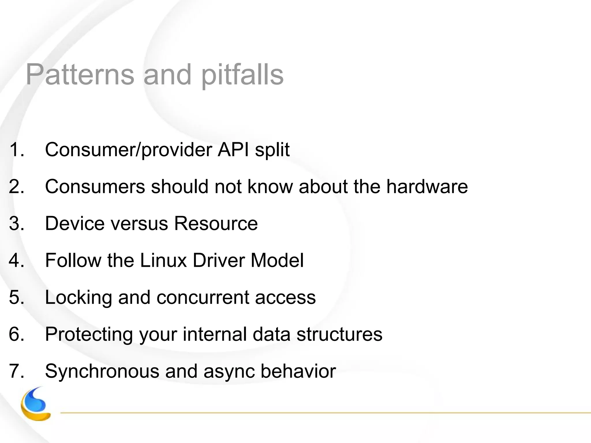 Patterns and pitfalls
1. Consumer/provider API split
2. Consumers should not know about the hardware
3. Device versus Resource
4. Follow the Linux Driver Model
5. Locking and concurrent access
6. Protecting your internal data structures
7. Synchronous and async behavior
 
