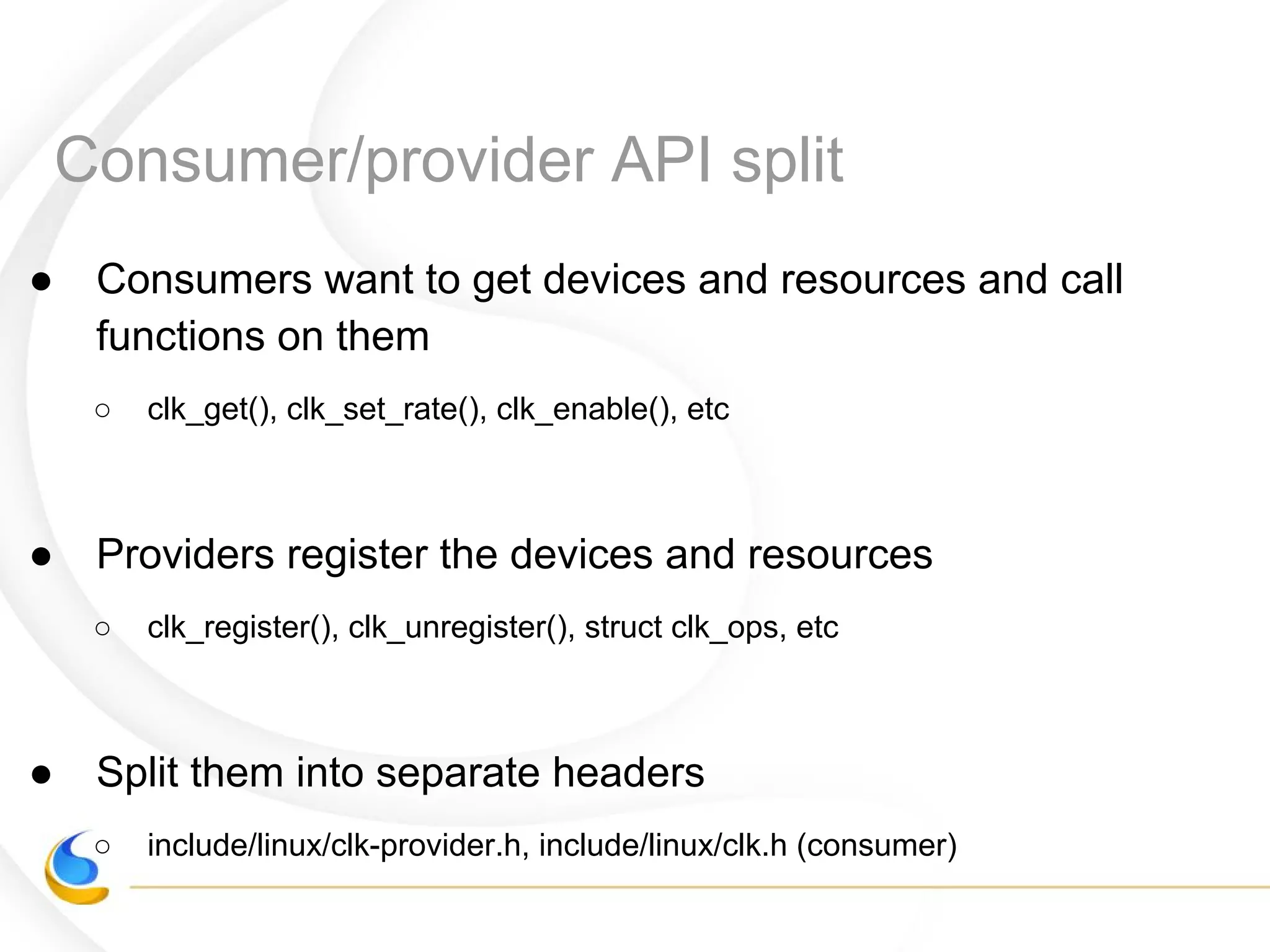 Consumer/provider API split
● Consumers want to get devices and resources and call
functions on them
○ clk_get(), clk_set_rate(), clk_enable(), etc
● Providers register the devices and resources
○ clk_register(), clk_unregister(), struct clk_ops, etc
● Split them into separate headers
○ include/linux/clk-provider.h, include/linux/clk.h (consumer)
 