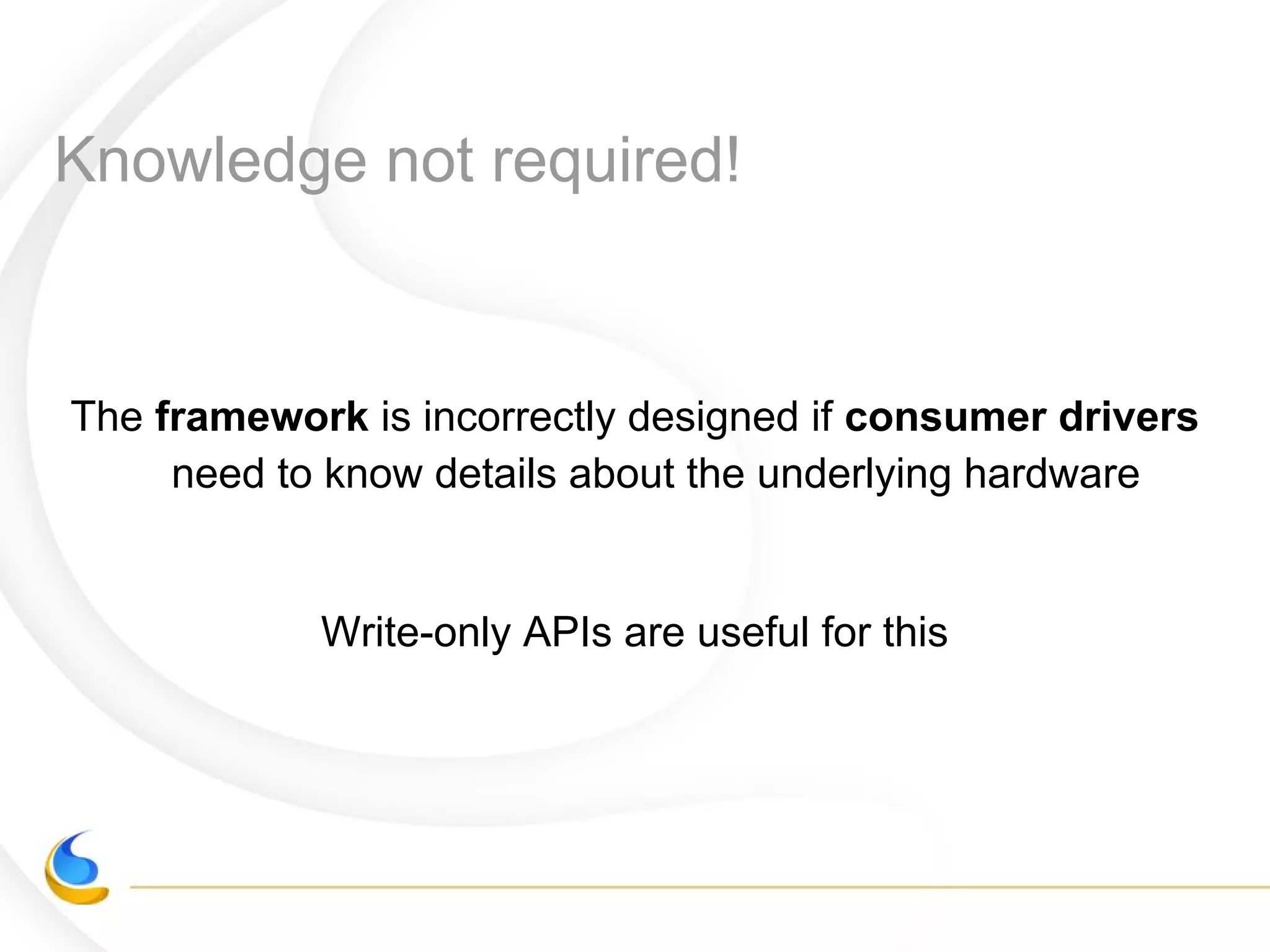 Knowledge not required!
The framework is incorrectly designed if consumer drivers
need to know details about the underlying hardware
Write-only APIs are useful for this
 
