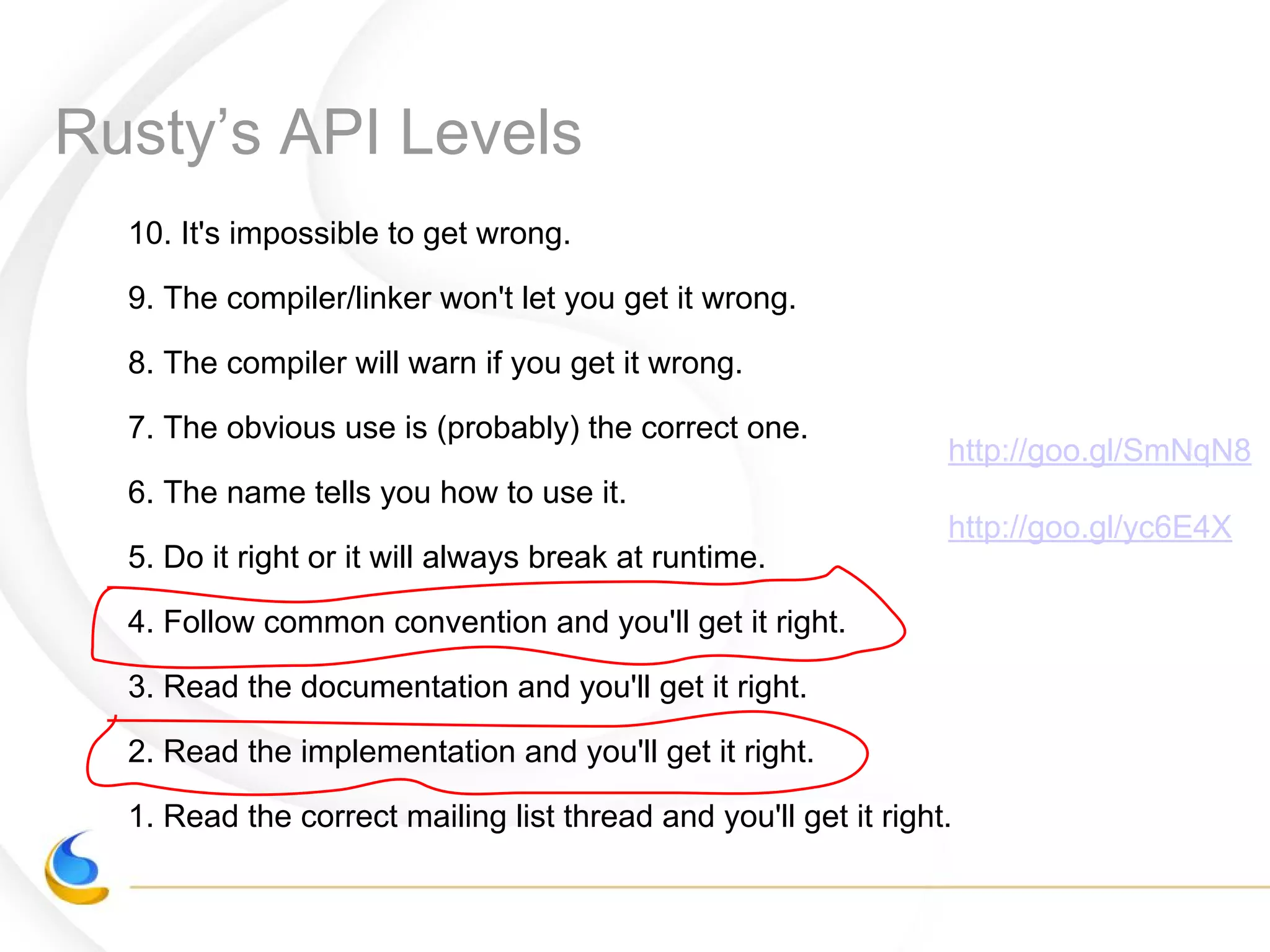Rusty’s API Levels
10. It's impossible to get wrong.
9. The compiler/linker won't let you get it wrong.
8. The compiler will warn if you get it wrong.
7. The obvious use is (probably) the correct one.
6. The name tells you how to use it.
5. Do it right or it will always break at runtime.
4. Follow common convention and you'll get it right.
3. Read the documentation and you'll get it right.
2. Read the implementation and you'll get it right.
1. Read the correct mailing list thread and you'll get it right.
http://goo.gl/SmNqN8
http://goo.gl/yc6E4X
 