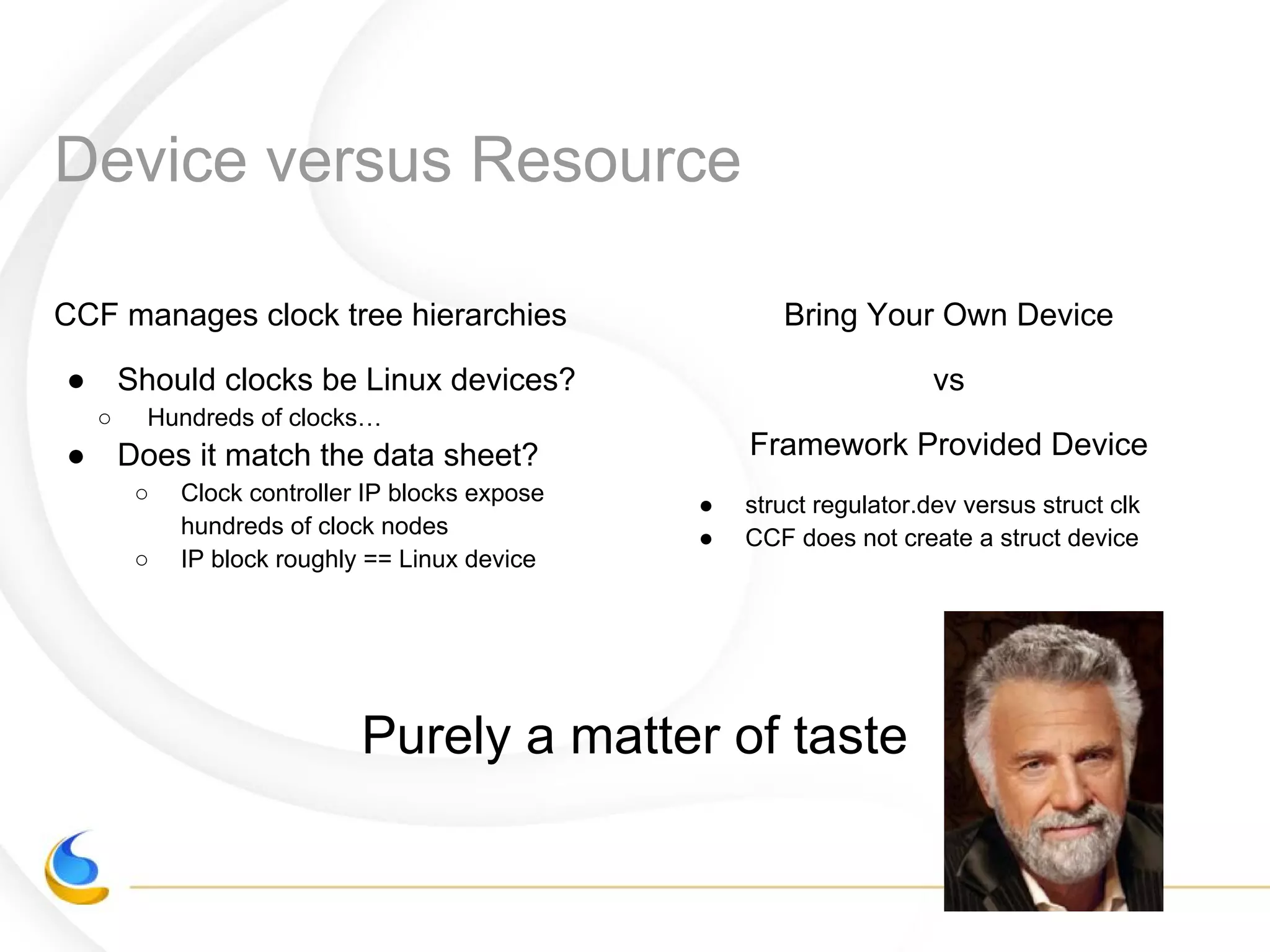 Device versus Resource
CCF manages clock tree hierarchies
● Should clocks be Linux devices?
○ Hundreds of clocks…
● Does it match the data sheet?
○ Clock controller IP blocks expose
hundreds of clock nodes
○ IP block roughly == Linux device
Bring Your Own Device
vs
Framework Provided Device
● struct regulator.dev versus struct clk
● CCF does not create a struct device
Purely a matter of taste
 