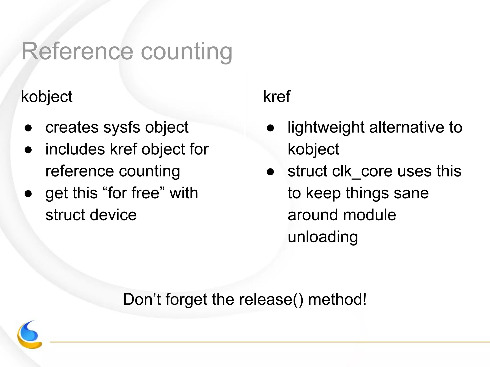 Reference counting
kobject
● creates sysfs object
● includes kref object for
reference counting
● get this “for free” with
struct device
kref
● lightweight alternative to
kobject
● struct clk_core uses this
to keep things sane
around module
unloading
Don’t forget the release() method!
 