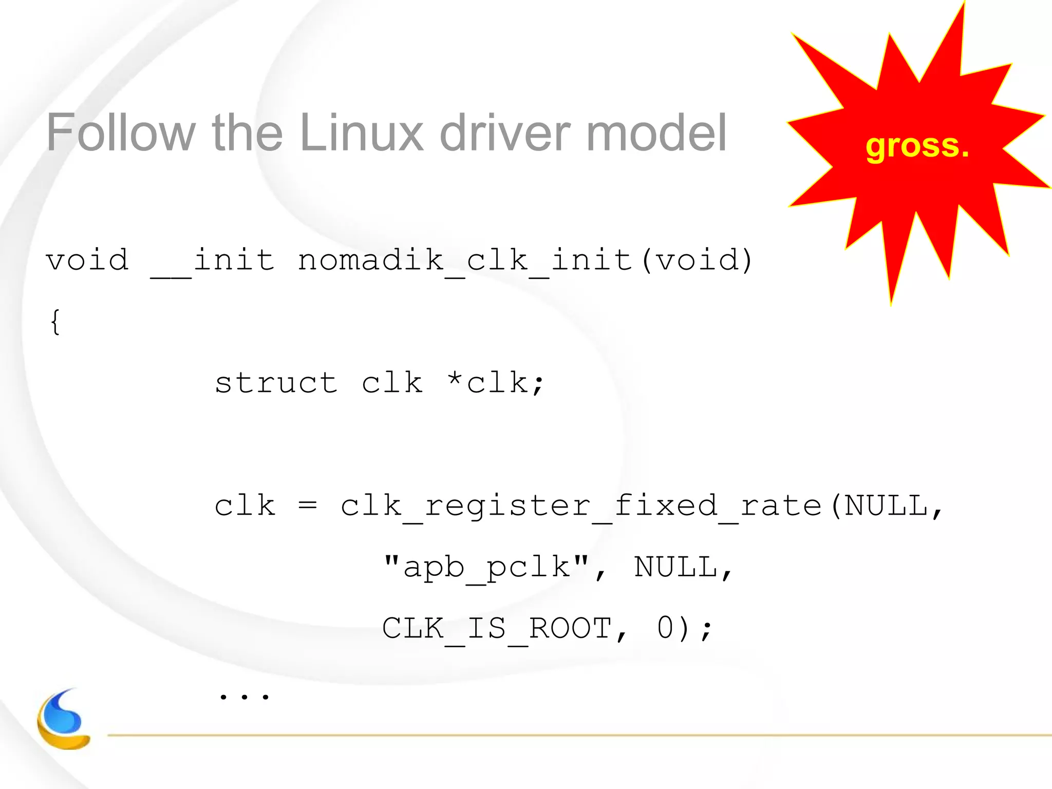 Follow the Linux driver model gross.
void __init nomadik_clk_init(void)
{
struct clk *clk;
clk = clk_register_fixed_rate(NULL,
"apb_pclk", NULL,
CLK_IS_ROOT, 0);
...
 
