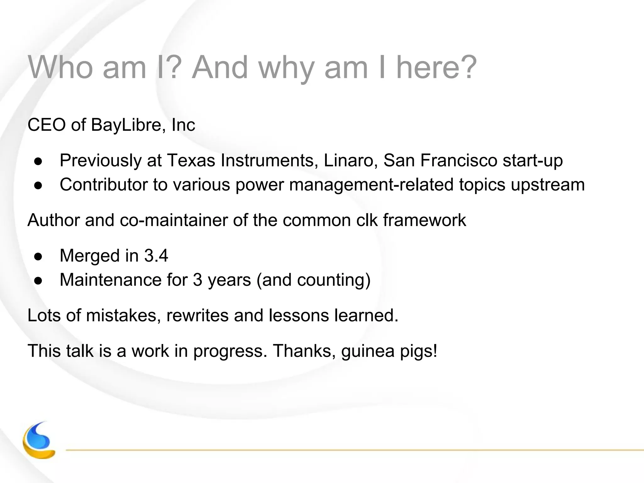 Who am I? And why am I here?
CEO of BayLibre, Inc
● Previously at Texas Instruments, Linaro, San Francisco start-up
● Contributor to various power management-related topics upstream
Author and co-maintainer of the common clk framework
● Merged in 3.4
● Maintenance for 3 years (and counting)
Lots of mistakes, rewrites and lessons learned.
This talk is a work in progress. Thanks, guinea pigs!
 